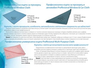 Професионална кърпа за прозорец
Proffesional Window Cloth
Професионална кърпа за прозорец и
автомобил Proffesional Window & Car Cloth
Професионална универсална кърпа Proffesional Multi-Purpose Cloth
Кърпите, с които прозорците, огледалата, автомобилите и металните повърхности ще заблестят!
Уникално тънкото влакно и специалния патентован метод на сплитане правят тези кърпи незаменим помощник на всички, които искат да почистват дома,
автомобила и офиса си като професионалисти!
Изключително ефикасни за почистване и полиране на стъклени и метални повърхности: прозорци, огледала, атомобили, витрини, маси, шкафове,
кранове, батерии, кристални и стъклени сервизи, екрани на телевизори и друга техника. Повърхностите, избърсани с тези кърпи, ще се замърсяват по-малко
и по-бавно, тъй като бактериите, акарите и другите микрооганизми са отстранени над 99, 2%!
Важно! Ако повърхността, която ще почиствате, е била обработвана преди това с химикали, трябва да се избърше поне 2-3 пъти с влажна Професионална
кърпа за прозорец или автомобил, за да се отстранят натрупаните пластове препарати. След употреба върху стъклени повърхности не остават власинки!
Кърпата, с която ще почиствате всичко като професионалист!
Предназначена за професионално почистване на замърсявания навсякъде в дома, офиса,
автомобила, детската градина, училището, университета и навсякъде, където има необходимост!
Освен, че премахва замърсявания от всички повърхности в дома, като: шкафове, мивки, кранове,
плочки, дръжки на врати и др., кърпата успешно се справя с пресни петна по мека мебел и дрехи,
както и за подсушаване и полиране на сервизи за хранене и чаши. Може да се използва и за
почистване на грим и замърсявания по лицето, тъй като е изключително мека!
Важно! След почистване на тежки замърсявания като мазнина по печката, Ви препоръчваме
да я изпирате веднага, за да запази по-дълго свойствата си! След продължителна употреба цветът
може малко да потъмнее, но това по никакъв начин не влияе на качеството на почистване на
ултрамикрофибърното влакно.
0,10 дение
Размер: 40 х 40 см
Код: 25101
Цена: 9,90 лв.
0,10 дение
Размер: 60 х 40 см
Код: 25109
Цена: 13,00 лв.
0,10 дение
Размер: 40 х 40 см
Код: 25102
Цена: 9,90 лв.
318
 