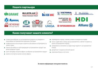 голямо разнообразие на застрахователни продукти на утвърдени и
лицензирани застрахователни компании в България
	 професионална консултация и коректно обслужване на територията на
цялата страна
	 помощ при избора на най-подходящият застрахователен продукт при
всеки конкретен случай
	 трите най-добри актуални оферти за избрания застрахователен продукт
	 анализ и експертна оценка на всяка оферта
	 индивидуален подход, гъвкави условия и конкурентни тарифи
	 пълно съдействие и помощ при застрахователно събитие по време на
целия застрахователен период
	 своевременно напомняне за предстoящи падежи по застрахователни
полици
	 дискретност и защита на личните данни
	 атрактивни бонуси и отстъпки
За повече информация: www.green-master.eu
Нашите партньори
Какво получават нашите клиенти?
323
 
