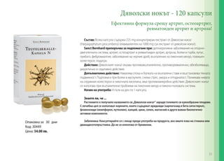 Опаковка за 30 дни
Код: 30449
Цена: 54.00 лв.
Дяволски нокът - 120 капсули
Ефективна формула срещу артрит, остеоартрит,
ревматоиден артрит и артроза!
Състав: Всяка капсула съдържа 225 mg концентриран екстракт от Дяволски нокът
(Harpagophytum procumbens) (еквивалентен на 1000 mg сух екстракт от дяволски нокът).
Sanct Bernhard препоръчва за подпомагане при: дегенеративни заболявания на опорно-
двигателната система, артрит, остеоартрит и ревматоиден артрит, артроза, болки в гърба, лупус,
лумбаго, фибромиалгия; заболявания на черния дроб, възпаления на пикочния мехур, повишен
холестерол, подагра.
Действие: Дяволският нокът оказва противовъзпалително, противоревматично, обезболяващо,
диуретично и седативно действие.
Допълнително действие: Намалява отока и болката на възпалени стави и възстановява тяхната
подвижност. Подпомага при болки в мускулите, снема стрес, умора и отпадналост. Понижава нивата
на серумния холестерол и пикочната киселина, има противомикробно действие. Дяволският нокът
се използва при възпалителни проблеми на пикочния мехур и пикочо-половата система.
Начин на употреба: 4 пъти на ден по 1 капсула.
Знаете ли, че ...
Растението е получило названието си„Дяволски нокът“ заради големите си кукообразни плодове.
С лечебна цел се използват корените, които съдържат иридоиди (харпагозид и бета ситостерол),
флавоноиди (кемпферол, лутеолин), калций, цинк, селен, магнезий и други важни биологично-
активни компоненти.
Забележка: Консултирайте се с лекар преди употреба на продукта, ако имате язва на стомаха или
дванадесетопръстника. Да не се използва от бременни.
33
 