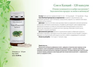 Опаковка за 120 дни
Код: 30447
Цена: 52.00 лв.
Соя и Калций - 120 капсули
Отново усмихнати и в добро настроение !
Задължителен продукт за жени в менопауза!
Състав: Всяка капсула съдържа екстракт от соя – 125 mg, калций – 155 mg, биотин – 50 µg.
Sanct Bernhard препоръчва за подпомагане: по време и след менопауза, при
хормонален дисбаланс, при остеопороза, горещи вълни, нарушен сън, повишен холестерол,
понижена костна плътност.
Действие: Соята по естествен начин регулира нивата на хормоните в женския организъм
и облекчава симптомите на менопаузата. Специфично действащите соеви изофлавоноиди
(биологично-активната съставка на соята) увеличават минерализацията на костите и
препятстват намаляването на калция в костната структура, облекчават топлите вълни,
безсънието и нощното изпотяване.
Допълнително действие: Биотинът е изключително важен за обменните процеси в
организма и подпомага структурата на костите, кожата, ноктите и косата. Калцият е свързан с
оформяне на неорганичната субстанция на костите и зъбите и заздравяването на венците.
Начин на употреба: 1 път на ден х 1 капсула с вода.
Знаете ли, че ...
Биологично-активните изофлавони в соята - дайдзеин и генисетин имат химичен състав
и активност, които наподобяват основния женски полов хормон – естроген, който бързо
намалява в женския организъм в периода на менопауза. За плавен преход през този естествен
за жената период, прекрасно заместващо действие оказват фитоестрогените – изофлавоните,
които се съдържат в соята.
54
 