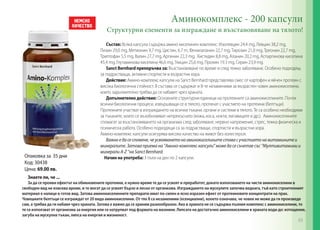 Опаковка за 35 дни
Код: 30438
Цена: 69.00 лв.
Аминокомплекс - 200 капсули
Структурни елементи за изграждане и възстановяване на тялото!
Състав: Всяка капсула съдържа амино киселинен комплекс: Изолевцин 24,4 mg, Левцин 38,2 mg,
Лизин 29,0 mg, Метионин 9,7 mg, Цистин, 6.7 m, Фенилаланин 22,7 mg,Tирозин 21,0 mg, Треонин 22,7 mg,
Триптофан 5,5 mg, Валин 27,7 mg, Аргинин 22,3 mg, Хистидин 8,8 mg, Аланин 20,2 mg, Аспаргинова киселина
45,4 mg, Глутаминова киселина 46,6 mg, Глицин 25,6 mg, Пролин 19.3 mg, Серин 23,9 mg.
Sanct Bernhard препоръчва за: Възстановяване по време и след тежко заболяване. Особено подходящ
за подрастващи, активни спортисти и възрастни хора.
Действие: Амино-комплекс капсули на Sanct Bernhard представлява смес от картофен и яйчен протеин с
висока биологична стойност. В състава се съдържат и 8-те незаменими за възрастен човек аминокиселини,
които задължително трябва да се набавят чрез храната.
Допълнително действие: Основните структурни единици на протеините са аминокиселините. Почти
всички биологични процеси, извършващи се в тялото, протичат с участието на протеини (белтъци).
Протеините участват в изграждането на всички тъкани, органи и системи в тялото. Те са особено необходими
за тъканите, които се възобновяват непрекъснато (кожа, коса, нокти, лигавиците и др.). Аминокиселините
спомагат за възстановяването на организма след заболяване, нервно напрежение, стрес, тежка физическа и
психическа работа. Особено подходящи са за подрастващи, спортисти и възрастни хора.
Амино-комплекс капсули осигурява високо качество на живот без холестерол.
Важно е да се спомене, че усвояването на аминокиселините става с участието на витамините и
минералите. Затова приема на ‘’Амино-комплекс капсули’’ може да се съчетае със ‘’Мултивитамини и
минерали A-Z ‘’на Sanct Bernhard.
Начин на употреба: 3 пъти на ден по 2 капсули.
Знаете ли, че ...
За да се прояви ефектът на обикновените протеини, е нужно време те да се усвоят и преработят, докато използването на чисти аминокиселини в
свободен вид не изисква време, и те могат да се усвоят бързо и лесно от организма. Изграждането на мускулите започва веднага, тъй като строителният
материал е налице в готов вид. Затова аминокиселинните препарати имат по-силен и ясно изразен ефект от протеиновите концентрати на прах.
Човешките белтъци се изграждат от 20 вида аминокиселини. От тях 8 са незаменими (есенциални), кооето означава, че човек не може да ги произведе
сам, а трябва да ги набавя чрез храната. Затова е важно да се храним разнообразно. Ако в храната не се съдържа пълния комплекс с аминокиселини, то
те се използват от организма за енергия или се натрупват под формата на мазнини. Липсата на достатъчно аминокиселини в храната води до: изтощение,
загуба на мускулна тъкан, липса на енергия и жизненост.
63
 