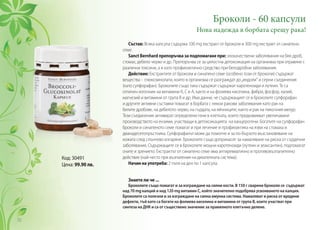 Код: 30491
Цена: 99.90 лв.
Състав: Всяка капсула съдържа 100 mg екстракт от броколи и 300 mg екстракт от синапено
семе.
Sanct Bernhard препоръчва за подпомагане при: злокачествени заболявания на бял дроб,
стомах, дебело черво и др. Препоръчва се за цялостна детоксикация на организма при отравяне с
различни токсини, а и като профилактично средство при белодробни заболявания.
Действие: Екстрактите от броколи и синапено семе (особено този от броколи) съдържат
вещества - глюкозинолати, които в организма се разграждат до„индоли“ и серни съединения
(като сулфорафан). Броколите също така съдържат съдържат каротеноиди и лутеин. Те са
отличен източник на витамини К, С и А, както и на фолиева киселина, фибри, фосфор, калий,
магнезий и витамини от група B и др. Има данни, че съдържащият се в броколите сулфорафан
и другите активни съставки помагат в борбата с някои ракови заболявания като рак на
белите дробове, на дебелото черво, на гърдата, на яйчниците, както и рак на пикочния мехур.
Тези съединения активират определени гени в клетката, които предизвикват увеличаване
производството на ензими, участващи в детоксикацията на канцерогени. Богатите на сулфорафан
броколи и синапеното семе помагат и при лечение и профилактика на язви на стомаха и
дванадесетопръстника. Сулфорафанът може да помогне и за по-бързото възстановяване на
кожата след слънчево изгаряне. Броколите също допринасят за намаляване на риска от сърдечни
заболявания. Съдържащите се в броколите мощни каротеноиди (лутеин и зеаксантин), подпомагат
очите и зрението. Екстрактът от синапено семе има антиревматично и противовъзпалително
действие (най-често при възпаления на дихателната система).
Начин на употреба: 2 пъти на ден по 1 капсула.
Знаете ли че ...
Броколите също помагат и за изграждане на силни кости. В 150 г сварени броколи се съдържат
над 70 mg калций и над 120 mg витамин С, който значително подобрява усвояването на калция.
Броколите са полезни и за изграждане на силна имунна система. Намаляват и риска от вродени
дефекти, тъй като са богати на фолиeва киселина и витамини от група B, които участват при
синтеза на ДНК и са от съществено значение за правилното клетъчно делене.
Броколи - 60 капсули
Нова надежда в борбата срещу рака!
70
 