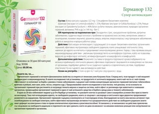 Германор 132
Супер антиоксидант
Състав: Всяка капсула съдържа: 322 mg - Специфи­чен биоактивен комплекс
(Шиитаке (екстракт от Lentinula edodes) > 25%; Майтаке (екстракт от Grifola frondosa) >25%; Рейши
(екс­тракт от Ganoderma lucidum) > 40% богат на бета-глюкани, аминокиселини, природен органичен
германий, витамини, РНК и др.) и 144 mg - Вит С.
GM mрепоръчва за подпомагане при: Оксидантен стрес, канцерогенни проблеми, артритни
заболявания, сърдечна недостатъчност, проблеми на кръвоносната система, хипертония, химио и
лъчетерапия, понижен имунитет, хронична умора, алергии, атеросклероза, след прекарани заболявания,
работа в замърсена и вредна работна среда.
Действие: Като мощен антиоксидант, съдържащият се в нашия биоактивен комплекс органичниен
германий, ефективно неутрализира свободните радикали, които унищожават клетъчната стена,
навлизат до ядрото на клетката и предизвикват неконтролируемо делене. Наред с това проявава мощно
имуномодулиращо действие - увеличава производството на интерферон (протеин, който не позволява
вирусите да инфектират клетките), активира функциите на макрофагите и лимфоцитите.
Допълнително действие: Вложените съставки в продукта подпомагат кръвоснабдяването на
мозъка и крайниците, клетъчното дишане, ефективно подпомагат свързването и изхвърлянео на токсини
от организма, подобряват дейността на сърдечно-съдовата и отделителната системи, подобряват
еластичността на съдовете, има антивирусно действие.
Начин на употреба: 2 пъти на ден по 1 капсула след хранене с вода.
Знаете ли, че.....
Органичният германий и неговите феноменални свойства са открити от японския учен Казухико Асаи. Според него, този продукт е най-мощният
антиокисдант и имуномодулатор. В своите изследвания той установява, че продуктите от източната медицина, които най-често и с най-голяма
ефективност се използват за борба с ракови и тежки заболявания, съдържат най-голяма концентрация органичен германий (витални гъби(особено
шийтаке и рейши), жен-шен, алое, чесън, хлорела и др.). Продължавайки своите изследвания в тази посока, той доказва, че на основата на
органичният германий при растенията се изгражда тяхната имунна и защитна система, който ефект се репликира при животните и човешкия
организъм, превръщайки органичинят германий в едно от най-успешните средства в борбата срещу рака и тежките заболявания.
В края на 20 век нобеловият лауреат д-р Ото Варбург установява, че раковите клетки се развиват само в анаеробни условия (без присъствието
на кислород). Така той потвърждава идеята, че свободните радикали, които се свързват с кислорода в клетъчните ядра директно предизвикват
развитието на карциноми. Органичният германий съдържа в молекулата си 3 кислородни атома, благодарение на което има висока активност при
освобождаване на свободен електрон, който ефективно неутрализира активността и разрушителното действие на свободните радикали (които
имат дефицит на електрони и това ги прави изключително агресивни и реактивоспособни). Установено е, че механизмът на действие приключва
със свързване на свободните радикали и отделянето им чрез урината, което не дава възможност за никакви нежелани реакции или натрупвания на
органичния германий в организма.
Опаковка за 30 дни (60 капсули)
Код: 30306
Цена: 60.00 лв.
84
 