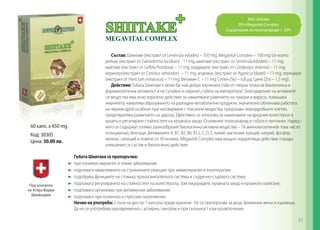 60 капс. x 450 mg
Код: 30305
Цена: 30.00 лв.
80% shiitake
20% Megavital Complex
Съдържание на полизахариди > 30%
Cъстав: Шиитаке (екстракт от Lentinula edodes) – 350 mg; Megavital Complex – 100 mg (от които:
рейши (екстракт от Ganoderma lucidum) - 11 mg; шиитаке (екстракт от Lentinula edodes) – 11 mg;
майтаке (екстракт от Grifola frondosa) – 11 mg; кордицепс (екстракт от Cordyceps sinensis) – 11 mg;
кориолус(екстракт от Coriolus versicolor) – 11 mg; агарикус (екстракт от Agaricus blazei) – 11 mg; херициум
(екстракт от Hericium erinaceus) – 11 mg; Витамин С – 11 mg; Селен (Se) – 6,8 µg; Цинк (Zn) – 1,5 mg).
Действие: Гъбата Шиитаке е може би най-добре изучената гъба от гледна точка на биологична и
фармакологична активност и не сучайно я наричат„гъбата на императора“. Благодарение на активните
си вещества има ясно изразено действие за намаляване равитието на тумори и вируси, повишава
имунитета, намалява образуването на разпадни метаболитни продукти, значително облекчава работата
на черния дроб особено при натоварване с токсични вещества, предпазва чернодробните клетки,
предотвратява развитието на цироза. Ефективно се използва за намаляване на вредния холестерол в
кръвта и регулиране стойностите на кръвната захар. Основният полизахарид в гъбата е лентинан. Наред с
него се съдържат голямо разнообразие биологично-активни вещества – 18 аминокиселини(в това число
есенциални), белтъци, Витамините А, В1, В2, В6, В12, С, D, Е, калий, магнезий, калций, натрий, фосфор,
желязо, силиций и повече от 30 ензима. Megavital Complex има мощно подкрепящо действие поради
уникалния си състав и биологично действие.
Гъбата Шиитаке се препоръчва:
	 при понижен имунитет и тежки заболявания;
	 подпомага намаляването на страничните реакции при химиотерапия и лъчетерапия;
	 подобрява функциите на стомаха, храносмилателната система и сърдечно-съдовата система;
	 подпомага регулирането на стойностите на холестерола, триглицеридите, кръвната захар и кръвното налягане;
	 подпомага организма при автоимунни заболявания;
	 подпомага при психично и стресово напрежение.
Начин на употреба: 2 пъти на ден по 1 капсула преди хранене. Не се препоръчва за деца, бременни жени и кърмещи.
Да не се употребява едновременно с аспирин, синтром и при склонност към кръвотечение.
87
 
