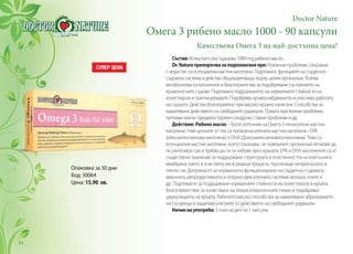 Doctor Nature
Омега 3 рибено масло 1000 - 90 капсули
Качествена Омега 3 на най-достъпна цена!
Състав: Всяка капсула съдържа 1000 mg рибено масло.
Dr.Natureпрепоръчвазаподпомаганепри:Различни проблеми, свързани
с недостиг на есенциални мастни киселини. Подпомага функциите на сърдечно-
съдовата система и действа общоукрепващо върху целия организъм. Усилва
метаболизмa на мазнините и благоприятства за подобряване състоянието на
кръвоносните съдове. Подпомага поддържането на нормалните стойности на
холестерола и триглицеридите. Подобрява кръвоснабдяването и улеснява работата
на сърцето. Действа благоприятно при високо кръвно налягане. Способства за
намаляване действието на свободните радикали. Помага при кожни проблеми,
чупливи нокти, предменструален синдром, ставни проблеми и др.
Действие: Рибено масло – богат източник на Омега 3 ненаситени мастни
киселини. Най-ценните от тях са полиненаситените мастни киселини - EPA
(ейкозапентаенова киселина) и DHA (Докозахексаеновата киселина). Това са
есенциални мастни киселини, което означава, че човешкият организъм не може да
ги синтезира сам и трябва да си ги набавя чрез храната. ЕРА и DHA киселините са от
съществено значение за поддържане структурата и еластичността на клетъчната
мембрана, както и участието им в редица процеси, протичащи непрекъснато в
тялото ни. Допринасят за нормалното функциониране на сърдечно-съдовата,
имунната, репродуктивната и опорно-двигателната системи, мозъка, очите и
др. Подпомагат за поддържане нормалните стойности на холестерола в кръвта.
Благоприятстват за изчистване на атеросклеротичните плаки и подобряват
циркулацията на кръвта. Рибеното масло способства за намаляване образуването
на съсиреци и защитава клетките от действието на свободните радикали.
Начиннаупотреба: 3 пъти на ден по 1 капсула.
Опаковка за 30 дни
Код: 30064
Цена: 15.90 лв.
94
 