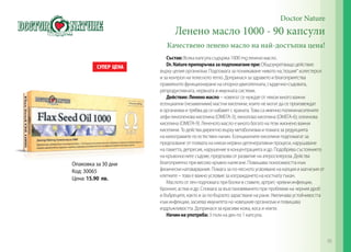 Doctor Nature
Ленено масло 1000 - 90 капсули
Качествено ленено масло на най-достъпна цена!
Състав: Всяка капсула съдържа 1000 mg ленено масло.
Dr.Natureпрепоръчвазаподпомаганепри:Общоукрепващо действие
върху целия организъм. Подпомага за понижаване нивото на‚‘лошия‘‘ холестерол
и за контрол на телесното тегло. Допринася за здравето и благоприятства
правилното функциониране на опорно-двигателната, сърдечно-съдовата,
репродуктивната, нервната и имунната системи.
Действие: Лененомасло– човекът се нуждае от някои много важни
есенциални (незаменими) мастни киселини, които не могат да се произвеждат
в организма и трябва да се набавят с храната. Това са именно полиненаситените
алфа-линоленова киселина (ОМЕГА-3); линолова киселина (ОМЕГА-6); олеинова
киселина (ОМЕГА-9). Лененото масло е много богато на тези жизнено важни
киселини. То действа директно върху метаболизма и помага за редукцията
на килограмите по естествен начин. Есенциалните киселини подпомагат за
предпазване от появата на някои нервно-дегенеративни процеси, нарушаване
на паметта, депресия, нарушение в концентрацията и др. Подобрява състоянието
на кръвоносните съдове, предпазва от развитие на атеросклероза. Действа
благоприятно при високо кръвно налягане. Повишава поносимостта към
физически натоварвания. Помага за по-лесното усвояване на калция и магнезия от
клетките – това е важно условие за изграждането на костната тъкан.
Маслото от лен подпомага при болки в ставите, артрит, чревни инфекции,
бронхит, астма и др. Спомага за възстановяването при проблеми на черния дроб
и бъбреците, както и за по-бързото зарастване на рани. Увеличава устойчивостта
към инфекции, засилва имунитета на човешкия организъм и повишава
издръжливостта. Допринася за красиви кожа, коса и нокти.
Начиннаупотреба: 3 пъти на ден по 1 капсула.
Опаковка за 30 дни
Код: 30065
Цена: 15.90 лв.
95
 