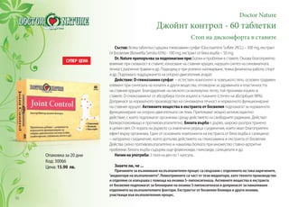 Doctor Nature
Джойнт контрол - 60 таблетки
Стоп на дискомфорта в ставите
Състав: Всяка таблетка съдържа глюкозамин сулфат (Glucosamine Sulfate 2KCL) – 300 mg, екстракт
от босвелия (Boswellia Serrata 65%) - 100 mg, екстракт от бяла върба – 50 mg.
Dr.Natureпрепоръчвазаподпомаганепри:Болки и проблеми в ставите. Оказва благоприятно
влияние при скованост в ставите, износване на ставния хрущял, нарушен синтез на синовиалната
течност, различни травми и др. Подходящ е при усилено натоварване, тежка физическа работа, спорт
и др. Подпомага поддържането на опорно-двигателния апарат.
Действие: D-глюкозамин сулфат – естествен компонент в човешкото тяло, основен градивен
елемент при синтезата на колаген и други вещества, отговорни за здравината и еластичността
на ставния хрущял. Благодарение на ниското си молекулно тегло, той прониква изцяло в
ставите. D-глюкозаминът се абсорбира почти изцяло в тъканите (степен на абсорбция 98%).
Допринася за нормалното производство на синовиална течност и нормалното функциониране
на ставния хрущял. Активните вещества в екстракта от босвелия подпомагат за нормалното
функциониране на опорно-двигателната система. Притежават мощно антиоксидантно
действие, с което подпомагат организма срещу действието на свободните радикали. Действат
болкоуспокояващо и противовъзпалително. Бялата върба е дърво, широко разпространено
в целия свят. От кората на дървото са извлечени редица съединения, които имат благоприятен
ефект върху организма. Един от основните компоненти на екстракта от бяла върба е салицинът
– натурално съединение, което допълва действието на глюкозамина и екстракта от босвелия.
Действа силно противовъзпалително и намалява болката при множество ставно-артритни
проблеми. Бялата върба съдържа още флавоноиди, гликозиди, салицилати и др.
Начиннаупотреба: 3 пъти на ден по 1 капсула.
Знаете ли, че ...
Причините за възникване на възпалителен процес са свързани с отделянето на така наречените‚
‘медиатори на възпалението‘‘. Левкотриените са част от тези медиатори, като тяхното производство
и отделяне се извършва с помоща на ензима 5–липоксигеназа. Активните вещества в екстракта
от босвелия подпомагат за блокиране на ензима 5-липоксигеназа и допринасят за намаляване
отделянето на възпалителните фактори. Екстрактът от босвелия блокира и други ензими,
участващи във възпалителния процес.
Опаковка за 20 дни
Код: 30066
Цена: 15.90 лв.
96
 