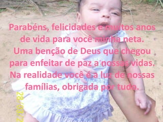 Parabéns, felicidades e muitos anos
de vida para você minha neta.
Uma benção de Deus que chegou
para enfeitar de paz a nossas vidas.
Na realidade você é a luz de nossas
famílias, obrigada por tudo.

 