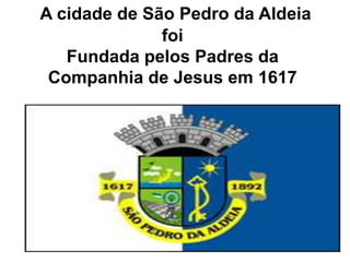 A cidade de São Pedro da Aldeia
foi
Fundada pelos Padres da
Companhia de Jesus em 1617
 