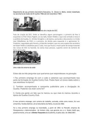 Depoimento de seu primeiro Secretário Executivo, Sr. Álvaro A. Mello, tendo trabalhado
na secretaria do Clube de 01/junho/1966 até 22/novembro/1967:
Ato de criação do GCC
Foto de criação do GCC. Onde se identifica alguns personagens: o primeiro da foto à
esquerda é o Prof. Eliseu Paglioli, ao seu lado, Ruben Heldte; o que está sentado à mesa é
o prefeito de Guaíba, Sr. Arlindo Stringhini; o de batina, assinando o documento é o Irmão
José Otão(Reitor da PUC) e o primeiro, da direita para esquerda é o agrimensor Sr.
Fredolino, segundado pelo Pereira, já falecido também, que era uma espécie de secretário
de Ruben Heldt e trabalhava para o Leão, mas que ficava a maior parte do tempo tratando
das coisas do GCC na fazenda. As outras duas pessoas, suponho serem do Cartório de
Notas de Guaíba.
Uma visão do entorno da sede
Estas são as três perguntas que queríamos que respondesses na gravação:
1.Teu primeiro emprego foi com o Leão e sabemos que acompanhaste boa
parte da formação do Guaíba Contry Club. Podes fazer um breve relato sobre o
que assistisse na época?
2. Também acompanhaste a campanha publicitária para a divulgação do
Guaíba. Poderias nos dizer como foi?
3. Conta pra gente um fato que te marcou ou que mais te marcou durante a
época de Guaíba Country Club.
O meu primeiro emprego, com carteira do trabalho, assinada, ainda como menor, foi num
armarinho, Tecidos Dahmer, ali na Voluntários da Pátria, no ano de 1960.
Foi o meu primeiro emprego na maioridade, a partir de 1961 na Planadil, empresa de
Planejamento e Administradora de Imóveis Ltda, cujo gerente era o sr. Ruben Heldt que,
posteriormente, viria ser o Diretor-Tesoureiro do Guaibinha, lá pelos idos de 1966/1967.
 
