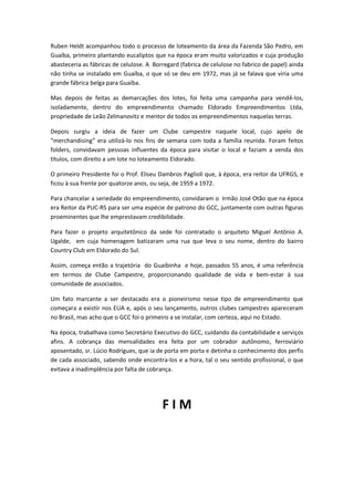 Ruben Heldt acompanhou todo o processo de loteamento da área da Fazenda São Pedro, em
Guaíba, primeiro plantando eucaliptos que na época eram muito valorizados e cuja produção
abasteceria as fábricas de celulose. A Borregard (fabrica de celulose no fabrico de papel) ainda
não tinha se instalado em Guaíba, o que só se deu em 1972, mas já se falava que viria uma
grande fábrica belga para Guaíba.
Mas depois de feitas as demarcações dos lotes, foi feita uma campanha para vendê-los,
isoladamente, dentro do empreendimento chamado Eldorado Empreendimentos Ltda,
propriedade de Leão Zelmanovitz e mentor de todos os empreendimentos naquelas terras.
Depois surgiu a ideia de fazer um Clube campestre naquele local, cujo apelo de
“merchandising” era utilizá-lo nos fins de semana com toda a família reunida. Foram feitos
folders, convidavam pessoas influentes da época para visitar o local e faziam a venda dos
títulos, com direito a um lote no loteamento Eldorado.
O primeiro Presidente foi o Prof. Eliseu Dambros Paglioli que, à época, era reitor da UFRGS, e
ficou à sua frente por quatorze anos, ou seja, de 1959 a 1972.
Para chancelar a seriedade do empreendimento, convidaram o Irmão José Otão que na época
era Reitor da PUC-RS para ser uma espécie de patrono do GCC, juntamente com outras figuras
proeminentes que lhe emprestavam credibilidade.
Para fazer o projeto arquitetônico da sede foi contratado o arquiteto Miguel Antônio A.
Ugalde, em cuja homenagem batizaram uma rua que leva o seu nome, dentro do bairro
Country Club em Eldorado do Sul.
Assim, começa então a trajetória do Guaibinha e hoje, passados 55 anos, é uma referência
em termos de Clube Campestre, proporcionando qualidade de vida e bem-estar à sua
comunidade de associados.
Um fato marcante a ser destacado era o pioneirismo nesse tipo de empreendimento que
começara a existir nos EUA e, após o seu lançamento, outros clubes campestres apareceram
no Brasil, mas acho que o GCC foi o primeiro a se instalar, com certeza, aqui no Estado.
Na época, trabalhava como Secretário Executivo do GCC, cuidando da contabilidade e serviços
afins. A cobrança das mensalidades era feita por um cobrador autônomo, ferroviário
aposentado, sr. Lúcio Rodrigues, que ia de porta em porta e detinha o conhecimento dos perfis
de cada associado, sabendo onde encontra-los e a hora, tal o seu sentido profissional, o que
evitava a inadimplência por falta de cobrança.
F I M
 