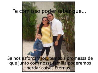 “e com isso poder saber que...




Se nos esforçarmos, temos a promessa de
 que junto com nossa família poderemos
         herdar coisas Eternas...
 