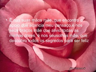 É nas suas mãos mãe, que encontro o apoio que acaricia meu cansaço,é nos seus braços mãe que alivio todas as minhas dores, é nos seusolhos mãe, que descubro todos os segredos para ser feliz . 