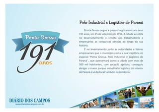 Ponta GrossaPonta Grossa
anosanosanos
191191
www.diariodoscampos.com.br
Ponta Grossa segue a passos largos rumo aos seus
191 anos, em 15 de setembro de 2014. A cidade acredita
no desenvolvimento e credita aos trabalhadores e
empresários as conquistas obtidas ao longo da sua
história.
É no levantamento junto as autoridades e líderes
empresariais que o município conta a sua trajetória no
especial ‘Ponta Grossa, Polo Industrial e Logístico do
Paraná’ , que apresentará como a cidade com mais de
300 mil habitantes, com vocação agrícola, conseguiu
abrigar o maior parque industrial e logístico do interior
doParanáesedestacartambémnocomércio.
Polo Industrial e Logístico do ParanáPolo Industrial e Logístico do Paraná
 