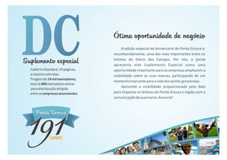 Ponta GrossaPonta Grossa
anosanosanos
191191
A edição especial do Aniversário de Ponta Grossa é,
reconhecidamente, uma das mais importantes entre os
leitores do Diário dos Campos. Por isto, o jornal
apresenta este Suplemento Especial como uma
oportunidade importante para as empresas ampliarem a
visibilidade sobre as suas marcas, participando de um
momentomarcanteparaavidadosponta-grossenses.
Aproveite a visibilidade proporcionada pela data
para impactar os leitores de Ponta Grossa e região com a
comunicaçãodasuamarca.Anuncie!
Ótima oportunidade de negócioÓtima oportunidade de negócio
CadernoStandard,24páginas,
amaioriacoloridas.
Tiragemde14milexemplares,
mais1.000exemplaresextras
paradistribuiçãodirigida
entreasempresasanunciantes
Suplemento especialSuplemento especial
 