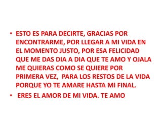 • ESTO ES PARA DECIRTE, GRACIAS POR
ENCONTRARME, POR LLEGAR A MI VIDA EN
EL MOMENTO JUSTO, POR ESA FELICIDAD
QUE ME DAS DIA A DIA QUE TE AMO Y OJALA
ME QUIERAS COMO SE QUIERE POR
PRIMERA VEZ, PARA LOS RESTOS DE LA VIDA
PORQUE YO TE AMARE HASTA MI FINAL.
• ERES EL AMOR DE MI VIDA. TE AMO

 