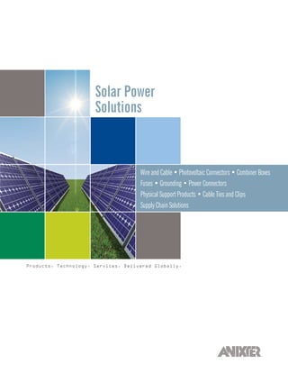Solar Power
                      Solutions



                                     Wire and Cable • Photovoltaic Connectors • Combiner Boxes
                                     Fuses • Grounding • Power Connectors
                                     Physical Support Products • Cable Ties and Clips
                                     Supply Chain Solutions




Products. Technology. Services. Delivered Globally.
 