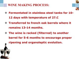 WINE MAKING PROCESS:
 Fermentated in stainless steel tanks for 10-
12 days with temperature of 27.C
 Transferred to french oak barrels where it
remains 13-14 months.
 The wine is racked (filterred) to another
barrel for 5-6 months to encourage proper
ripening and organoleptic evolution.
 