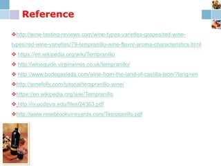 Reference
http://wine-tasting-reviews.com/wine-types-varieties-grapes/red-wine-
types/red-wine-varieties/79-tempranillo-wine-flavor-aroma-characteristics.html
 https://en.wikipedia.org/wiki/Tempranillo
 http://wineguide.virginwines.co.uk/tempranillo/
 http://www.bodegasleda.com/wine-from-the-land-of-castilla-leon/?lang=en
http://winefolly.com/tutorial/tempranillo-wine/
https://en.wikipedia.org/wiki/Tempranillo
 http://iv.ucdavis.edu/files/24363.pdf
http://www.rosebrookvineyards.com/Tempranillo.pdf
 