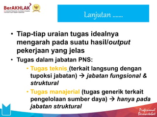 Lanjutan …….
• Tiap-tiap uraian tugas idealnya
mengarah pada suatu hasil/output
pekerjaan yang jelas
• Tugas dalam jabatan PNS:
• Tugas teknis (terkait langsung dengan
tupoksi jabatan)  jabatan fungsional &
struktural
• Tugas manajerial (tugas generik terkait
pengelolaan sumber daya)  hanya pada
jabatan struktural
 