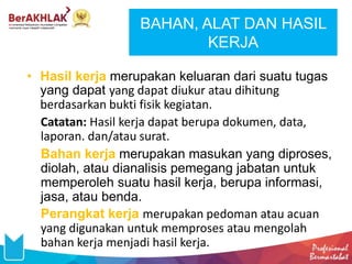 BAHAN, ALAT DAN HASIL
KERJA
• Hasil kerja merupakan keluaran dari suatu tugas
yang dapat yang dapat diukur atau dihitung
berdasarkan bukti fisik kegiatan.
Catatan: Hasil kerja dapat berupa dokumen, data,
laporan. dan/atau surat.
Bahan kerja merupakan masukan yang diproses,
diolah, atau dianalisis pemegang jabatan untuk
memperoleh suatu hasil kerja, berupa informasi,
jasa, atau benda.
Perangkat kerja merupakan pedoman atau acuan
yang digunakan untuk memproses atau mengolah
bahan kerja menjadi hasil kerja.
 