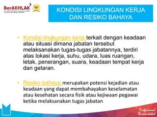 KONDISI LINGKUNGAN KERJA
DAN RESIKO BAHAYA
• Kondisi lingkungan kerja terkait dengan keadaan
atau situasi dimana jabatan tersebut
melaksanakan tugas-tugas jabatannya, terdiri
atas lokasi kerja, suhu, udara, luas ruangan,
letak, penerangan, suara, keadaan tempat kerja
dan getaran.
• Resiko bahaya merupakan potensi kejadian atau
keadaan yang dapat membahayakan keselamatan
atau kesehatan secara fisik atau kejiwaan pegawai
ketika melaksanakan tugas jabatan
 
