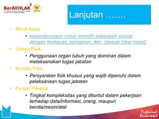 • Minat Kerja
• kecenderungan untuk memilih pekerjaan sesuai
dengan kemauan, keinginan, dan (sesuai tabel minat)
• Upaya Fisik
• Penggunaan organ tubuh yang dominan dalam
melaksanakan tugas jabatan
• Kondisi Fisik
• Persyaratan fisik khusus yang wajib dipenuhi dalam
pelaksanaan tugas jabatan
• Fungsi Pekerja
• Tingkat kompleksitas yang dituntut dalam pekerjaan
terhadap data/informasi, orang, maupun
benda/mesin/alat
Lanjutan …….
 