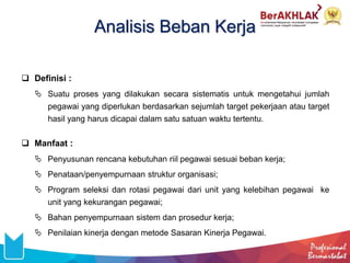 Analisis Beban Kerja
 Definisi :
 Suatu proses yang dilakukan secara sistematis untuk mengetahui jumlah
pegawai yang diperlukan berdasarkan sejumlah target pekerjaan atau target
hasil yang harus dicapai dalam satu satuan waktu tertentu.
 Manfaat :
 Penyusunan rencana kebutuhan riil pegawai sesuai beban kerja;
 Penataan/penyempurnaan struktur organisasi;
 Program seleksi dan rotasi pegawai dari unit yang kelebihan pegawai ke
unit yang kekurangan pegawai;
 Bahan penyempurnaan sistem dan prosedur kerja;
 Penilaian kinerja dengan metode Sasaran Kinerja Pegawai.
 