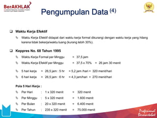 Pengumpulan Data (4)
 Waktu Kerja Efektif
 Waktu Kerja Efektif didapat dari waktu kerja formal dikurangi dengan waktu kerja yang hilang
karena tidak bekerja/waktu luang (kurang lebih 30%).
 Keppres No. 68 Tahun 1995
 Waktu Kerja Formal per Minggu = 37,5 jam
 Waktu Kerja Efektif per Minggu = 37,5 x 70% = 26 jam 30 menit
 5 hari kerja = 26,5 jam : 5 hr = 5,2 jam /hari = 320 menit/hari
 6 hari kerja = 26,5 jam : 6 hr = 4,3 jam/hari = 270 menit/hari
Pola 5 Hari Kerja :
 Per Hari : 1 x 320 menit = 320 menit
 Per Minggu : 5 x 320 menit = 1.600 menit
 Per Bulan : 20 x 320 menit = 6.400 menit
 Per Tahun : 235 x 320 menit = 75.000 menit
 