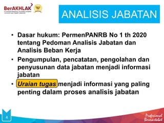 ANALISIS JABATAN
4
• Dasar hukum: PermenPANRB No 1 th 2020
tentang Pedoman Analisis Jabatan dan
Analisis Beban Kerja
• Pengumpulan, pencatatan, pengolahan dan
penyusunan data jabatan menjadi informasi
jabatan
• Uraian tugas menjadi informasi yang paling
penting dalam proses analisis jabatan
 