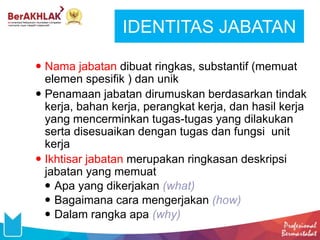 IDENTITAS JABATAN
 Nama jabatan dibuat ringkas, substantif (memuat
elemen spesifik ) dan unik
 Penamaan jabatan dirumuskan berdasarkan tindak
kerja, bahan kerja, perangkat kerja, dan hasil kerja
yang mencerminkan tugas-tugas yang dilakukan
serta disesuaikan dengan tugas dan fungsi unit
kerja
 Ikhtisar jabatan merupakan ringkasan deskripsi
jabatan yang memuat
 Apa yang dikerjakan (what)
 Bagaimana cara mengerjakan (how)
 Dalam rangka apa (why)
 