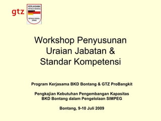 Workshop Penyusunan
Uraian Jabatan &
Standar Kompetensi
Program Kerjasama BKD Bontang & GTZ ProBangkit
Pengkajian Kebutuhan Pengembangan Kapasitas
BKD Bontang dalam Pengelolaan SIMPEG
Bontang, 9-10 Juli 2009
 