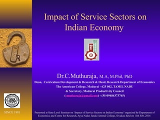 Impact of Service Sectors on
Indian Economy
Dr.C.Muthuraja, M.A, M.Phil, PhD
Dean, Curriculum Development & Research & Head, Research Department of Economics
The American College, Madurai - 625 002, TAMIL NADU
& Secretary, Madurai Productivity Council
(cmuthuraja@gmail.com) - (M-09486373765)
Presented at State Level Seminar on ‘Impact of Service Sectors on Indian Economy’ organized by Department of
Economics and Centre for Research, Ayya Nadar Janaki Ammal College, Sivakasi held on 11th Feb, 2016
SINCE 1881
 