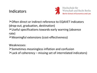 Indicators
Often direct or indirect reference to EQAVET indicators
(drop-out, graduation, destination)
Useful specifications towards early warning (absence
rate)
Meaningful extensions (cost-effectiveness)
Weaknesses:
Sometimes meaningless inflation and confusion
Lack of coherency – missing set of interrelated indicators)
 