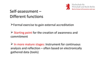 Self-assessment –
Different functions
Formal exercise to gain external accreditation
 Starting point for the creation of awareness and
commitment
 In more mature stages: Instrument for continuous
analysis and reflection – often based on electronically
gathered data (tools)
 