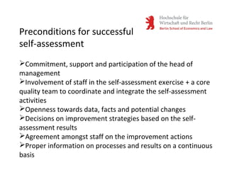 Commitment, support and participation of the head of
management
Involvement of staff in the self-assessment exercise + a core
quality team to coordinate and integrate the self-assessment
activities
Openness towards data, facts and potential changes
Decisions on improvement strategies based on the self-
assessment results
Agreement amongst staff on the improvement actions
Proper information on processes and results on a continuous
basis
Preconditions for successful
self-assessment
 