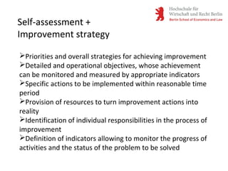 Self-assessment +
Improvement strategy
Priorities and overall strategies for achieving improvement
Detailed and operational objectives, whose achievement
can be monitored and measured by appropriate indicators
Specific actions to be implemented within reasonable time
period
Provision of resources to turn improvement actions into
reality
Identification of individual responsibilities in the process of
improvement
Definition of indicators allowing to monitor the progress of
activities and the status of the problem to be solved
 