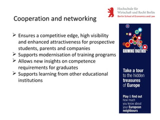 Cooperation and networking
 Ensures a competitive edge, high visibility
and enhanced attractiveness for prospective
students, parents and companies
 Supports modernisation of training programs
 Allows new insights on competence
requirements for graduates
 Supports learning from other educational
institutions
 