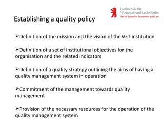 Establishing a quality policy
Definition of the mission and the vision of the VET institution
Definition of a set of institutional objectives for the
organisation and the related indicators
Definition of a quality strategy outlining the aims of having a
quality management system in operation
Commitment of the management towards quality
management
Provision of the necessary resources for the operation of the
quality management system
 