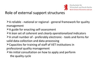 Role of external support structures
A reliable - national or regional - general framework for quality
management
A guide for enacting self-assessment
A lean set of coherent and clearly operationalized indicators
A small number of - preferably electronic - tools and forms for
valid data-collection and data-processing
Capacities for training of staff of VET institutions in
professional quality management
An initial consultation on how to apply and perform
the quality cycle
 