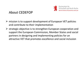  mission is to support development of European VET policies
and contribute to their implementation
 strategic objective is to strengthen European cooperation and
support the European Commission, Member States and social
partners in designing and implementing policies for an
attractive VET that promotes excellence and social inclusion
About CEDEFOP
 