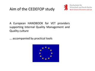 Aim of the CEDEFOP study
A European HANDBOOK for VET providers
supporting Internal Quality Management and
Quality culture
... accompanied by practical tools
 