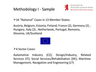 16 “National” Cases in 13 Member States:
Austria, Belgium, Estonia, Finland, France (2), Germany (2) ,
Hungary, Italy (2) , Netherlands, Portugal, Romania,
Slovenia, UK/Scotland
4 Sector Cases:
Automotive Industry (CZ); Design/Industry, Related
Services (IT); Social Services/Rehabilitation (DE); Maritime
Management, Navigation and Engineering (LT)
Methodology I - Sample
 