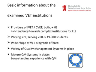 Basic information about the
examined VET institutions
 Providers of IVET / CVET, both, + HE
>>> tendency towards complex institutions for LLL
 Varying size, serving 200 -> 19.000 students
 Wide range of VET programs offered
 Variety of Quality Management Systems in place
 Mature QM-Systems in place:
Long-standing experience with QM
 