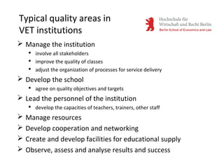 Typical quality areas in
VET institutions
 Manage the institution
 involve all stakeholders
 improve the quality of classes
 adjust the organization of processes for service delivery
 Develop the school
 agree on quality objectives and targets
 Lead the personnel of the institution
 develop the capacities of teachers, trainers, other staff
 Manage resources
 Develop cooperation and networking
 Create and develop facilities for educational supply
 Observe, assess and analyse results and success
 