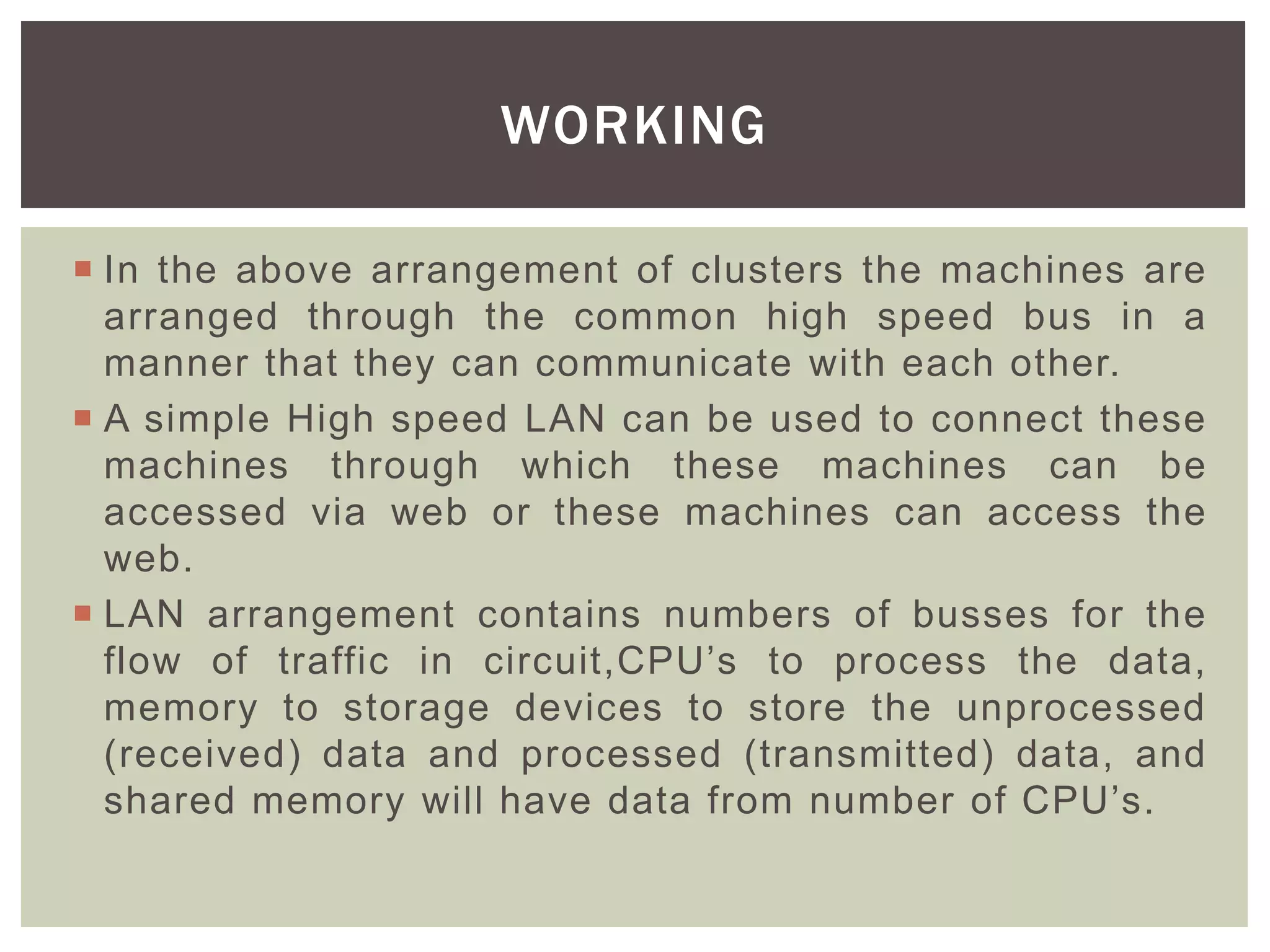 In the above arrangement of clusters the machines are
arranged through the common high speed bus in a
manner that they can communicate with each other.
 A simple High speed LAN can be used to connect these
machines through which these machines can be
accessed via web or these machines can access the
web.
 LAN arrangement contains numbers of busses for the
flow of traffic in circuit,CPU’s to process the data,
memory to storage devices to store the unprocessed
(received) data and processed (transmitted) data, and
shared memory will have data from number of CPU’s.
WORKING
 