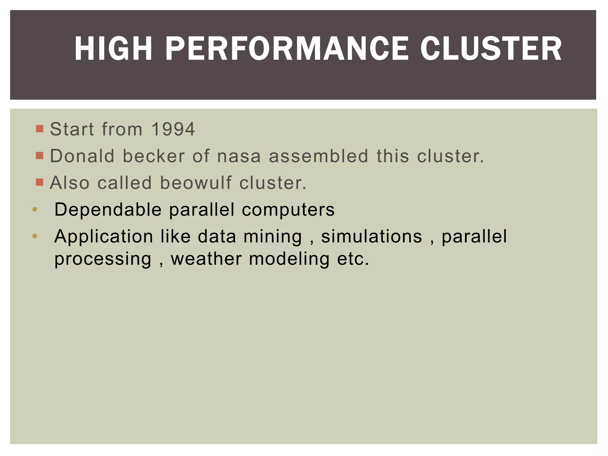  Start from 1994
 Donald becker of nasa assembled this cluster.
 Also called beowulf cluster.
• Dependable parallel computers
• Application like data mining , simulations , parallel
processing , weather modeling etc.
HIGH PERFORMANCE CLUSTER
 