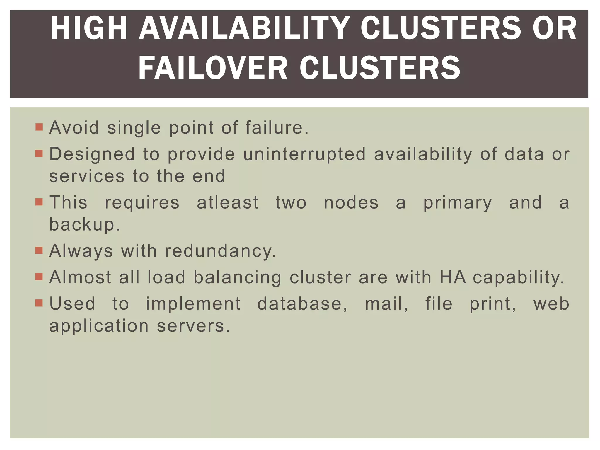 Avoid single point of failure.
 Designed to provide uninterrupted availability of data or
services to the end
 This requires atleast two nodes a primary and a
backup.
 Always with redundancy.
 Almost all load balancing cluster are with HA capability.
 Used to implement database, mail, file print, web
application servers.
HIGH AVAILABILITY CLUSTERS OR
FAILOVER CLUSTERS
 