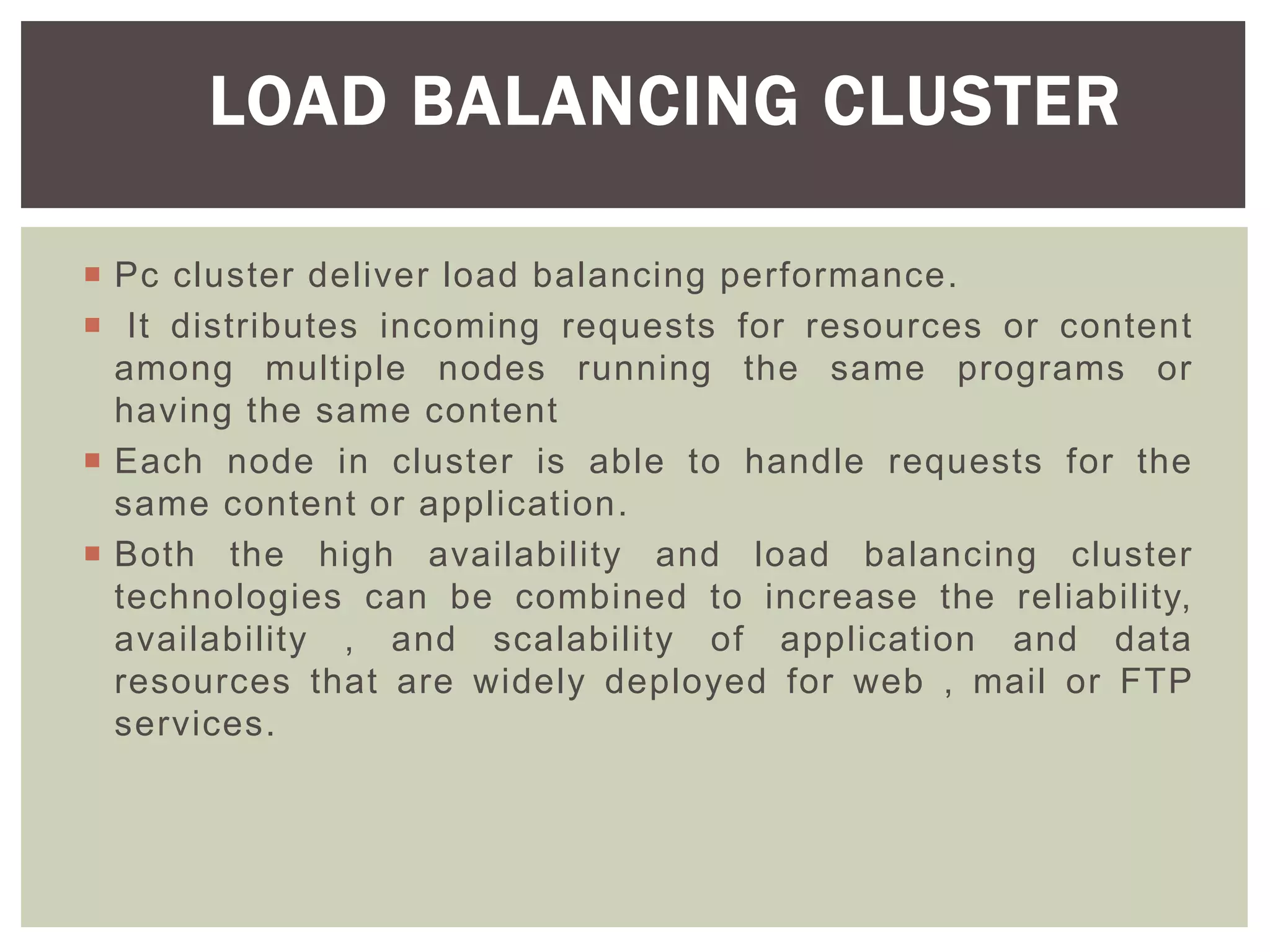  Pc cluster deliver load balancing performance.
 It distributes incoming requests for resources or content
among multiple nodes running the same programs or
having the same content
 Each node in cluster is able to handle requests for the
same content or application.
 Both the high availability and load balancing cluster
technologies can be combined to increase the reliability,
availability , and scalability of application and data
resources that are widely deployed for web , mail or FTP
services.
LOAD BALANCING CLUSTER
 