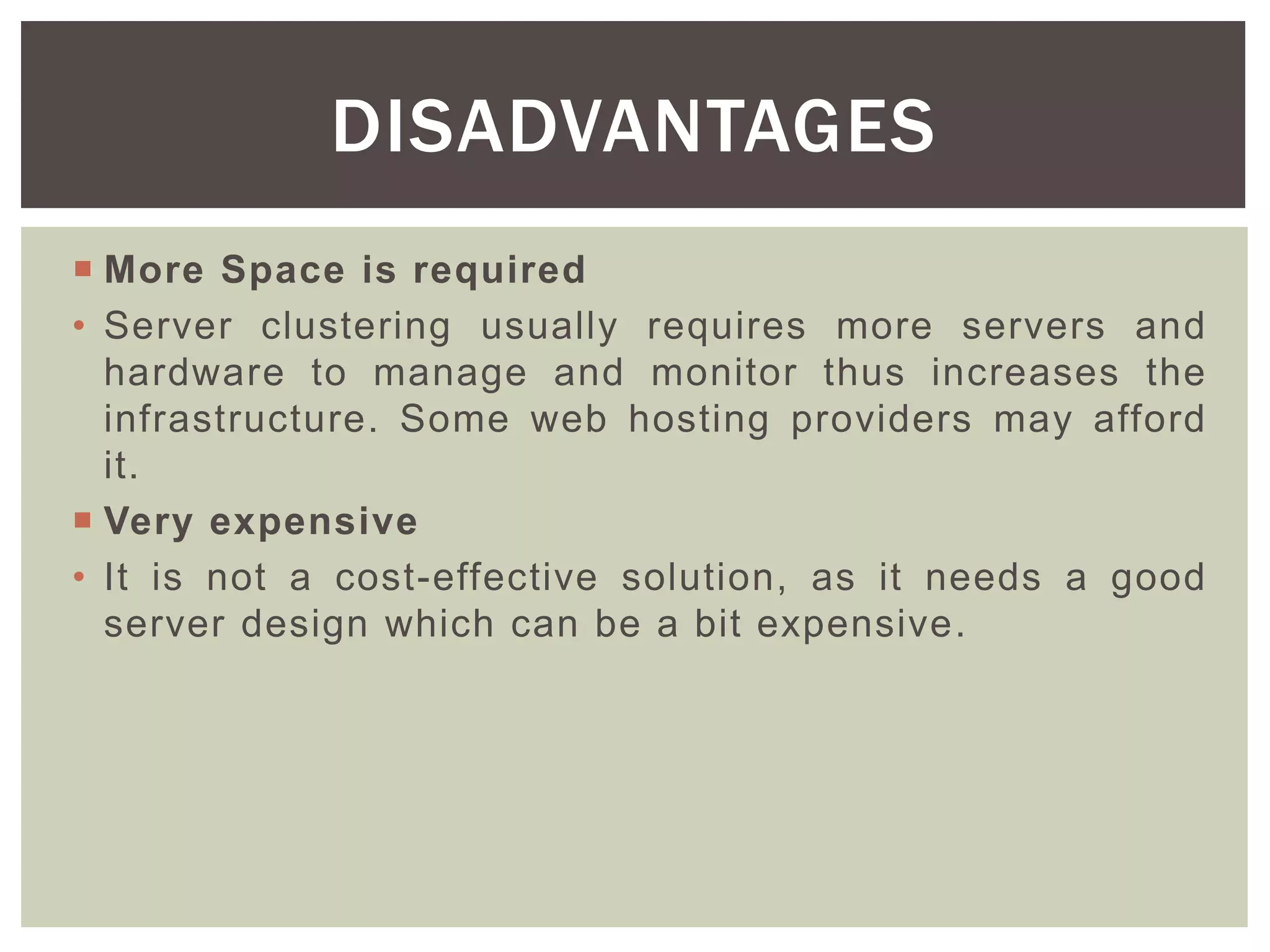  More Space is required
• Server clustering usually requires more servers and
hardware to manage and monitor thus increases the
infrastructure. Some web hosting providers may afford
it.
 Very expensive
• It is not a cost-effective solution, as it needs a good
server design which can be a bit expensive.
DISADVANTAGES
 